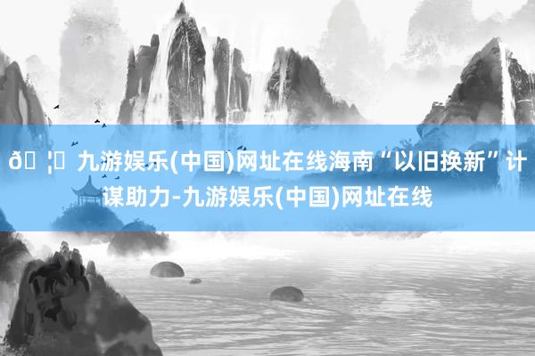 🦄九游娱乐(中国)网址在线海南“以旧换新”计谋助力-九游娱乐(中国)网址在线