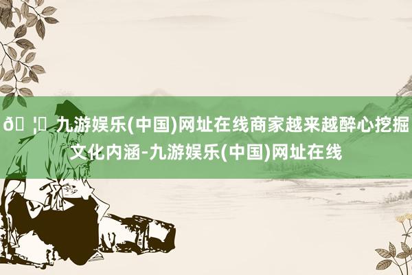 🦄九游娱乐(中国)网址在线商家越来越醉心挖掘文化内涵-九游娱乐(中国)网址在线