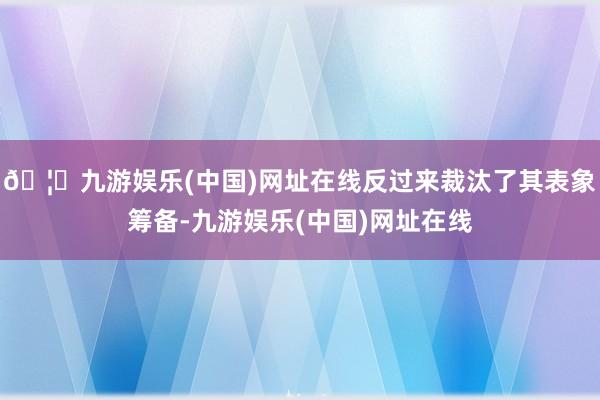 🦄九游娱乐(中国)网址在线反过来裁汰了其表象筹备-九游娱乐(中国)网址在线