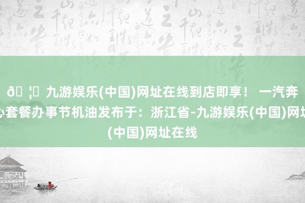 🦄九游娱乐(中国)网址在线到店即享！ 一汽奔腾暖心套餐办事节机油发布于：浙江省-九游娱乐(中国)网址在线