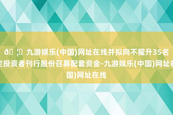 🦄九游娱乐(中国)网址在线并拟向不擢升35名特定投资者刊行股份召募配套资金-九游娱乐(中国)网址在线