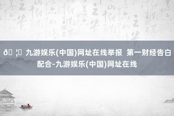 🦄九游娱乐(中国)网址在线举报  第一财经告白配合-九游娱乐(中国)网址在线