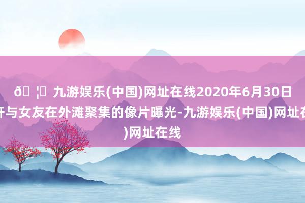 🦄九游娱乐(中国)网址在线2020年6月30日黄轩与女友在外滩聚集的像片曝光-九游娱乐(中国)网址在线