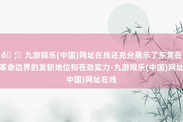 🦄九游娱乐(中国)网址在线还充分展示了东莞在产业革命边界的发轫地位和苍劲实力-九游娱乐(中国)网址在线