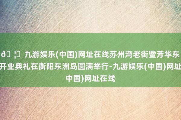 🦄九游娱乐(中国)网址在线苏州湾老街暨芳华东洲岛开业典礼在衡阳东洲岛圆满举行-九游娱乐(中国)网址在线