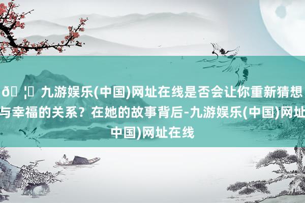 🦄九游娱乐(中国)网址在线是否会让你重新猜想业绩与幸福的关系？在她的故事背后-九游娱乐(中国)网址在线