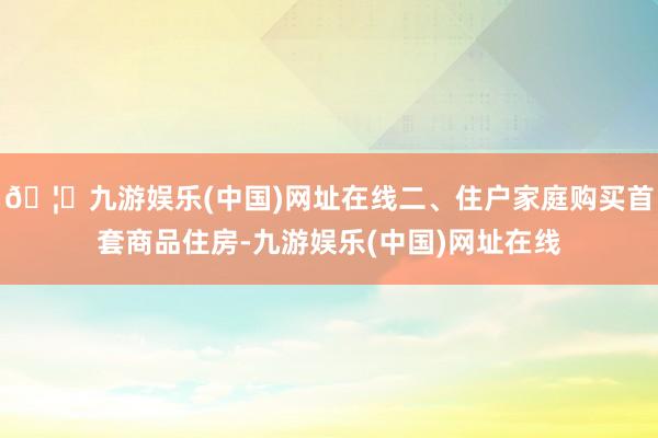 🦄九游娱乐(中国)网址在线二、住户家庭购买首套商品住房-九游娱乐(中国)网址在线