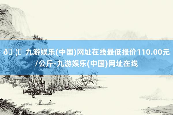 🦄九游娱乐(中国)网址在线最低报价110.00元/公斤-九游娱乐(中国)网址在线