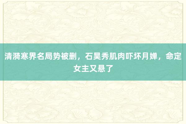 清漪寒界名局势被删，石昊秀肌肉吓坏月婵，命定女主又悬了