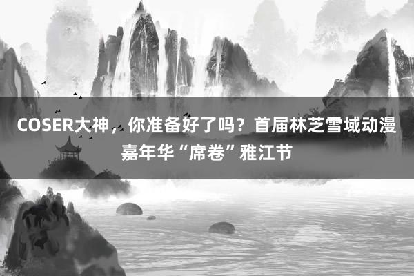 COSER大神，你准备好了吗？首届林芝雪域动漫嘉年华“席卷”雅江节