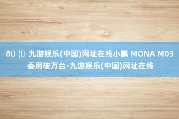 🦄九游娱乐(中国)网址在线小鹏 MONA M03 委用破万台-九游娱乐(中国)网址在线