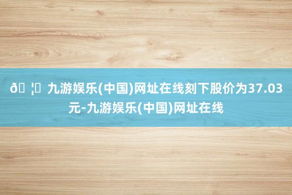 🦄九游娱乐(中国)网址在线刻下股价为37.03元-九游娱乐(中国)网址在线