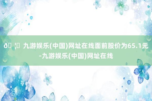 🦄九游娱乐(中国)网址在线面前股价为65.1元-九游娱乐(中国)网址在线