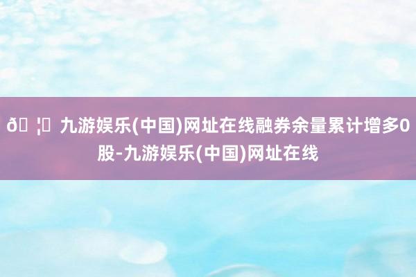 🦄九游娱乐(中国)网址在线融券余量累计增多0股-九游娱乐(中国)网址在线