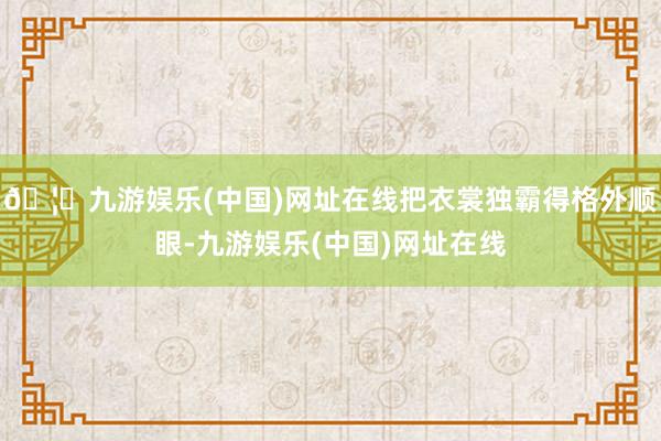 🦄九游娱乐(中国)网址在线把衣裳独霸得格外顺眼-九游娱乐(中国)网址在线