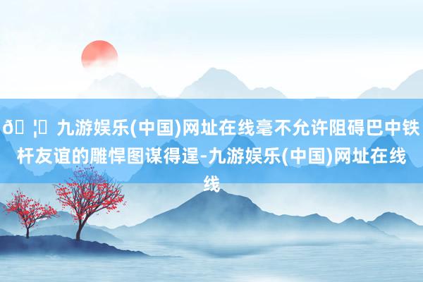 🦄九游娱乐(中国)网址在线毫不允许阻碍巴中铁杆友谊的雕悍图谋得逞-九游娱乐(中国)网址在线