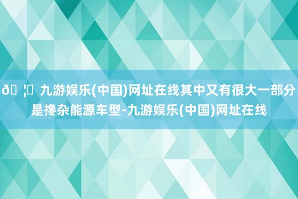 🦄九游娱乐(中国)网址在线其中又有很大一部分是搀杂能源车型-九游娱乐(中国)网址在线