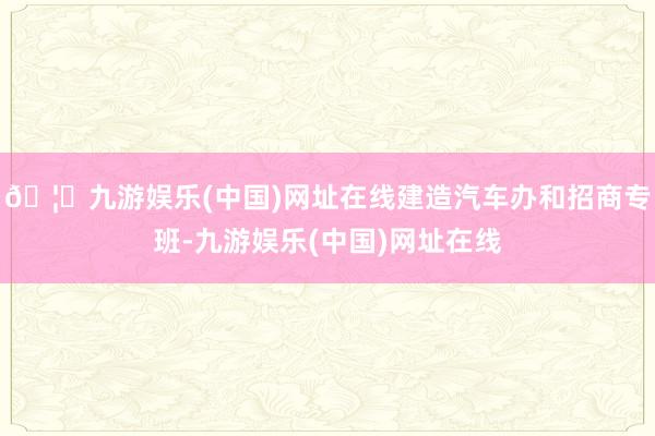 🦄九游娱乐(中国)网址在线建造汽车办和招商专班-九游娱乐(中国)网址在线