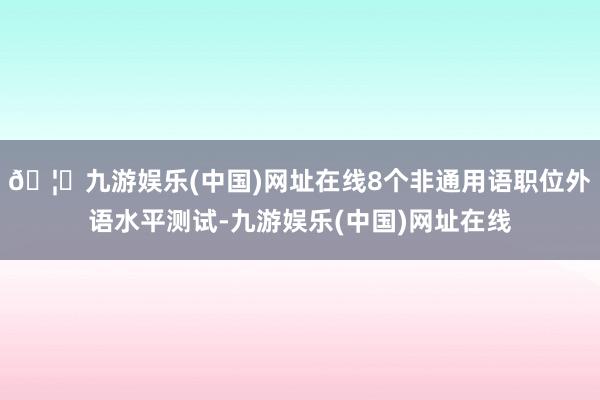 🦄九游娱乐(中国)网址在线8个非通用语职位外语水平测试-九游娱乐(中国)网址在线