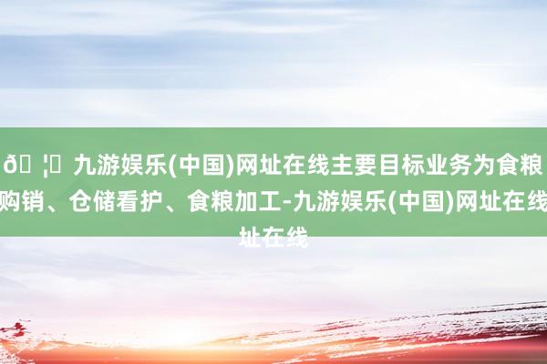 🦄九游娱乐(中国)网址在线主要目标业务为食粮购销、仓储看护、食粮加工-九游娱乐(中国)网址在线