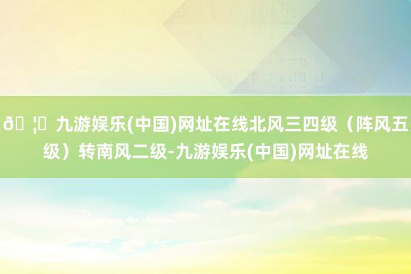 🦄九游娱乐(中国)网址在线北风三四级（阵风五级）转南风二级-九游娱乐(中国)网址在线