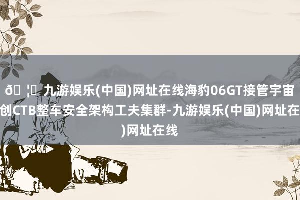 🦄九游娱乐(中国)网址在线海豹06GT接管宇宙首创CTB整车安全架构工夫集群-九游娱乐(中国)网址在线