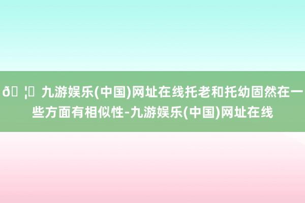 🦄九游娱乐(中国)网址在线托老和托幼固然在一些方面有相似性-九游娱乐(中国)网址在线