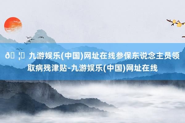 🦄九游娱乐(中国)网址在线　　参保东说念主员领取病残津贴-九游娱乐(中国)网址在线