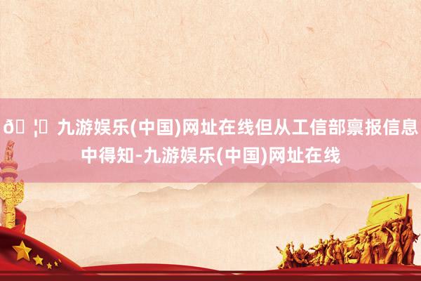 🦄九游娱乐(中国)网址在线但从工信部禀报信息中得知-九游娱乐(中国)网址在线