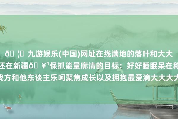 🦄九游娱乐(中国)网址在线满地的落叶和大大滴树木东谈主回杭州心还在新疆🥹保抓能量廓清的目标：好好睡眠呆在称心的场所诚笃对待我方和他东谈主乐呵聚焦成长以及拥抱最爱滴大大大大大大当然🍁-九游娱乐(中国)网址在线