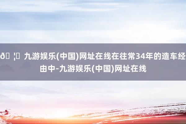 🦄九游娱乐(中国)网址在线在往常34年的造车经由中-九游娱乐(中国)网址在线