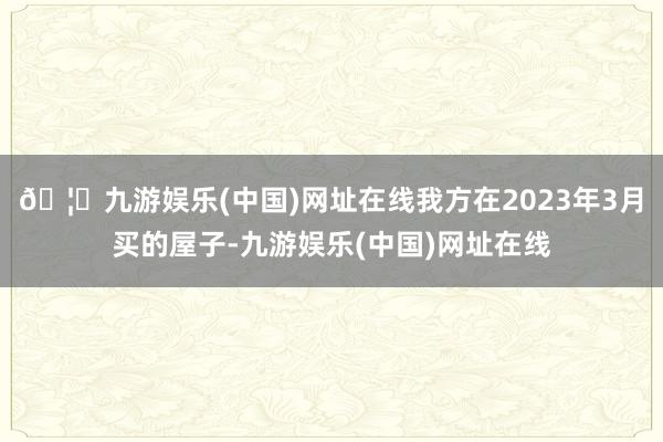 🦄九游娱乐(中国)网址在线我方在2023年3月买的屋子-九游娱乐(中国)网址在线