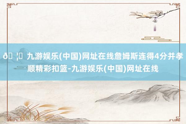 🦄九游娱乐(中国)网址在线詹姆斯连得4分并孝顺精彩扣篮-九游娱乐(中国)网址在线