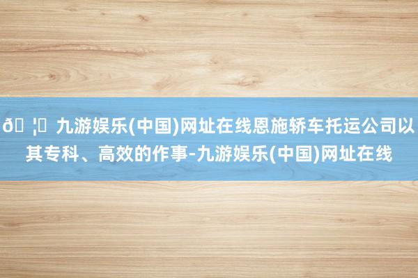 🦄九游娱乐(中国)网址在线恩施轿车托运公司以其专科、高效的作事-九游娱乐(中国)网址在线