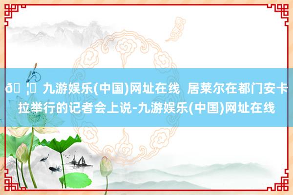 🦄九游娱乐(中国)网址在线  居莱尔在都门安卡拉举行的记者会上说-九游娱乐(中国)网址在线