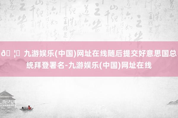 🦄九游娱乐(中国)网址在线随后提交好意思国总统拜登署名-九游娱乐(中国)网址在线