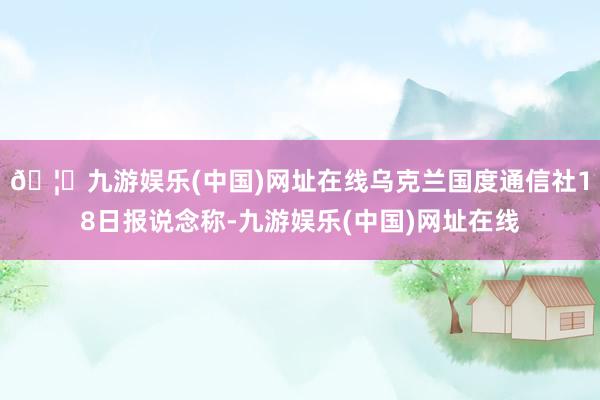 🦄九游娱乐(中国)网址在线乌克兰国度通信社18日报说念称-九游娱乐(中国)网址在线