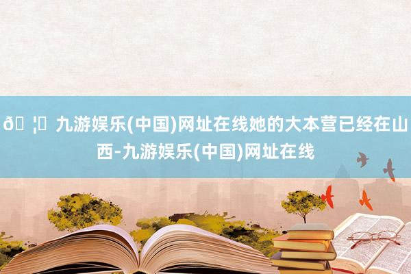 🦄九游娱乐(中国)网址在线她的大本营已经在山西-九游娱乐(中国)网址在线