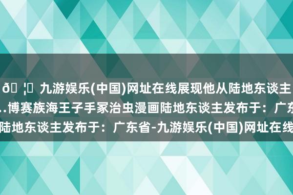 🦄九游娱乐(中国)网址在线展现他从陆地东谈主成长为战士的流程……博赛族海王子手冢治虫漫画陆地东谈主发布于：广东省-九游娱乐(中国)网址在线