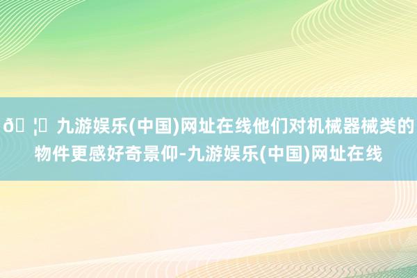 🦄九游娱乐(中国)网址在线他们对机械器械类的物件更感好奇景仰-九游娱乐(中国)网址在线