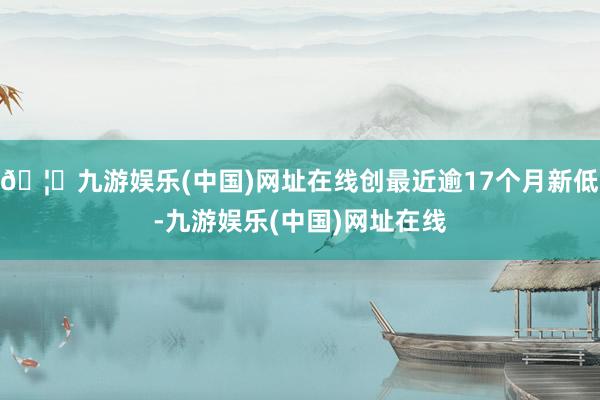 🦄九游娱乐(中国)网址在线创最近逾17个月新低-九游娱乐(中国)网址在线