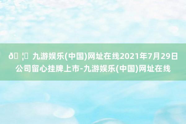 🦄九游娱乐(中国)网址在线2021年7月29日公司留心挂牌上市-九游娱乐(中国)网址在线