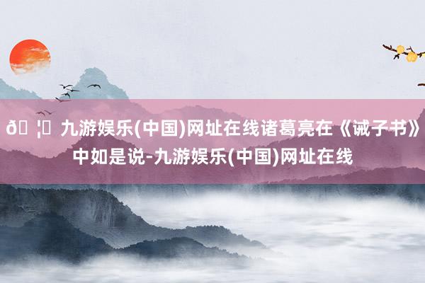 🦄九游娱乐(中国)网址在线诸葛亮在《诫子书》中如是说-九游娱乐(中国)网址在线