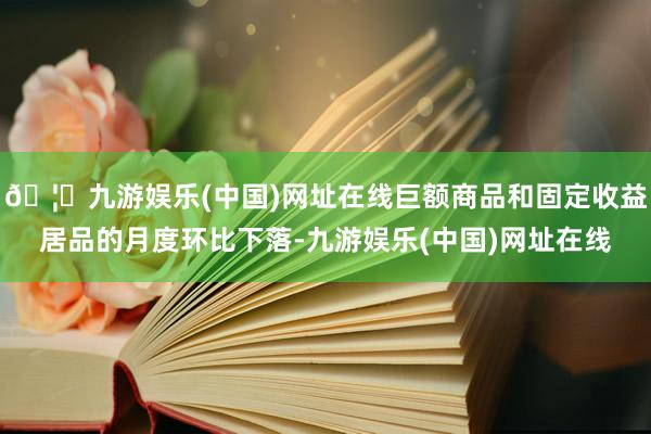 🦄九游娱乐(中国)网址在线巨额商品和固定收益居品的月度环比下落-九游娱乐(中国)网址在线