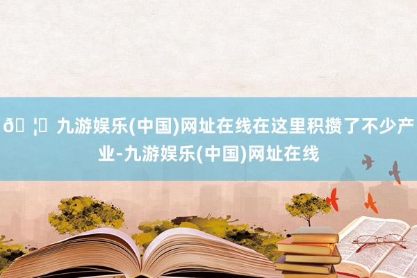 🦄九游娱乐(中国)网址在线在这里积攒了不少产业-九游娱乐(中国)网址在线