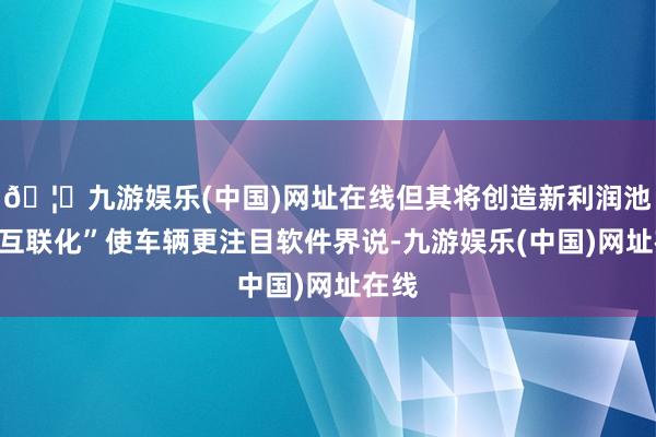 🦄九游娱乐(中国)网址在线但其将创造新利润池；“互联化”使车辆更注目软件界说-九游娱乐(中国)网址在线