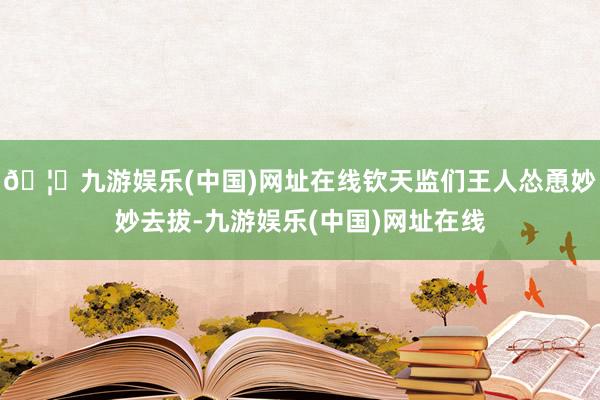 🦄九游娱乐(中国)网址在线钦天监们王人怂恿妙妙去拔-九游娱乐(中国)网址在线