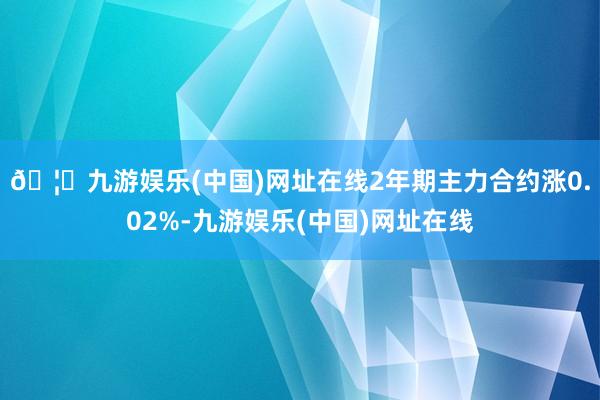 🦄九游娱乐(中国)网址在线2年期主力合约涨0.02%-九游娱乐(中国)网址在线