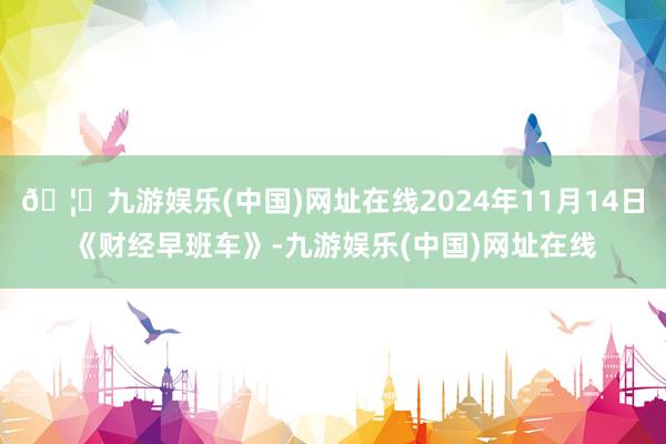 🦄九游娱乐(中国)网址在线2024年11月14日《财经早班车》-九游娱乐(中国)网址在线