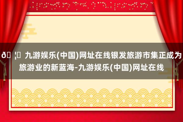 🦄九游娱乐(中国)网址在线银发旅游市集正成为旅游业的新蓝海-九游娱乐(中国)网址在线